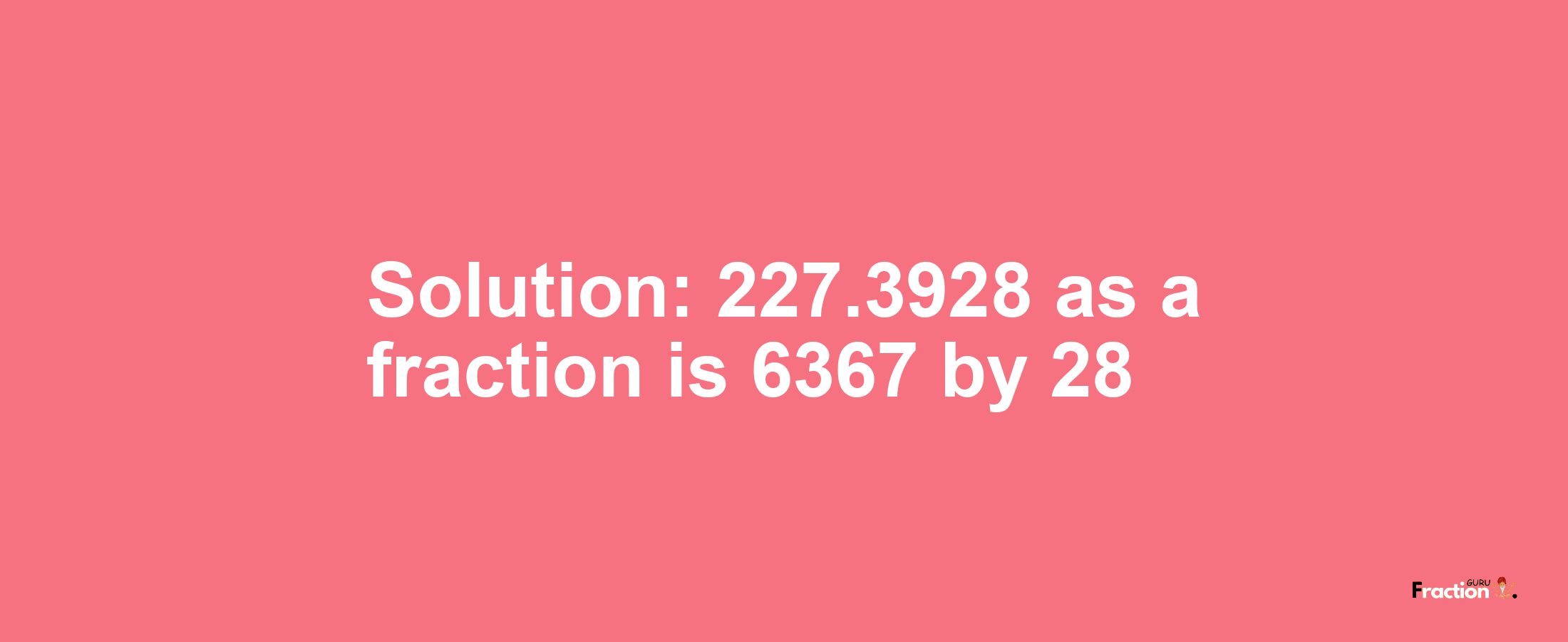 Solution:227.3928 as a fraction is 6367/28